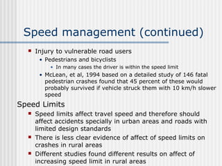Speed management (continued)
 Injury to vulnerable road users
• Pedestrians and bicyclists
• In many cases the driver is within the speed limit
• McLean, et al, 1994 based on a detailed study of 146 fatal
pedestrian crashes found that 45 percent of these would
probably survived if vehicle struck them with 10 km/h slower
speed
Speed Limits
 Speed limits affect travel speed and therefore should
affect accidents specially in urban areas and roads with
limited design standards
 There is less clear evidence of affect of speed limits on
crashes in rural areas
 Different studies found different results on affect of
increasing speed limit in rural areas
 