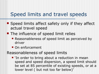 Speed limits and travel speeds
 Speed limits affect safety only if they affect
actual travel speed
 The influence of speed limit relies
 Reasonableness of speed limit as perceived by
driver
 On enforcement
Reasonableness of speed limits
 ‘In order to bring about a reduction in mean
speed and speed dispersion, a speed limit should
be set at 85 percentile of existing speeds, or at a
lower level ( but not too far below)’
 