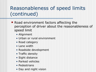 Reasonableness of speed limits
(continued)
 Road environment factors affecting the
perception of driver about the reasonableness of
speed limit
• Alignment
• Urban or rural environment
• Road category
• Lane width
• Roadside development
• Traffic density
• Sight distance
• Parked vehicles
• Pedestrians
• Day and night vision
 