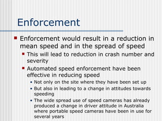 Enforcement
 Enforcement would result in a reduction in
mean speed and in the spread of speed
 This will lead to reduction in crash number and
severity
 Automated speed enforcement have been
effective in reducing speed
• Not only on the site where they have been set up
• But also in leading to a change in attitudes towards
speeding
• The wide spread use of speed cameras has already
produced a change in driver attitude in Australia
where portable speed cameras have been in use for
several years
 