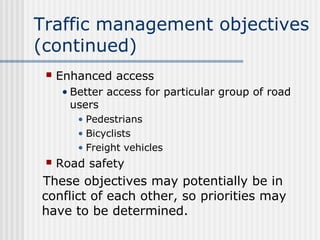 Traffic management objectives
(continued)
 Enhanced access
• Better access for particular group of road
users
• Pedestrians
• Bicyclists
• Freight vehicles
 Road safety
These objectives may potentially be in
conflict of each other, so priorities may
have to be determined.
 