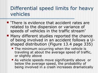 Differential speed limits for heavy
vehicles
 ‘There is evidence that accident rates are
related to the dispersion or variance of
speeds of vehicles in the traffic stream’
 Many different studies reported the chance
of being involved in an accident follows a U-
shaped distribution (Figure 13.4 page 335)
 The minimum occurring when the vehicle is
traveling at about the average speed of traffic,
or slightly above
 As vehicle speeds move significantly above or
below the average speed, the probability of
being involved in a crash increases dramatically
 