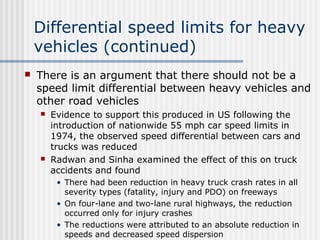 Differential speed limits for heavy
vehicles (continued)
 There is an argument that there should not be a
speed limit differential between heavy vehicles and
other road vehicles
 Evidence to support this produced in US following the
introduction of nationwide 55 mph car speed limits in
1974, the observed speed differential between cars and
trucks was reduced
 Radwan and Sinha examined the effect of this on truck
accidents and found
• There had been reduction in heavy truck crash rates in all
severity types (fatality, injury and PDO) on freeways
• On four-lane and two-lane rural highways, the reduction
occurred only for injury crashes
• The reductions were attributed to an absolute reduction in
speeds and decreased speed dispersion
 