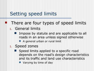 Setting speed limits
 There are four types of speed limits
1. General limits
 Impose by statute and are applicable to all
roads in an area unless signed otherwise
 A general urban or rural limit
1. Speed zones
 Speed limits applied to a specific road
depends on the road’s design characteristics
and its traffic and land use characteristics
 Varying by time of day
 