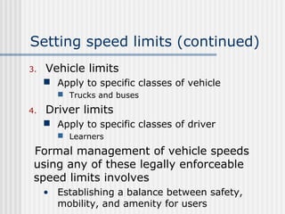 Setting speed limits (continued)
3. Vehicle limits
 Apply to specific classes of vehicle
 Trucks and buses
4. Driver limits
 Apply to specific classes of driver
 Learners
Formal management of vehicle speeds
using any of these legally enforceable
speed limits involves
• Establishing a balance between safety,
mobility, and amenity for users
 