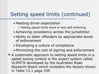Setting speed limits (continued)
• Meeting driver expectation
• Making speed limits more or less self enforcing
• Achieving consistency across the jurisdiction
• Ability to deter offenders by appropriate levels
of enforcement
• Developing a culture of compliance
• Minimizing the cost of signing and enforcement
 A systematic approach to setting speed limits in a
speed zoning context is the expert system called
VLIMITS developed by the Australian Road
Research Board which considers the factors shown
in Table 13.1 page 339
 