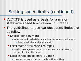 Setting speed limits (continued)
 VLIMITS is used as a basis for a major
statewide speed limit review in Victoria
 The guidelines to use various speed limits are
as follow
 Shared zone (6 mph)
• Vehicles and pedestrians sharing the same road space
• Service vehicles in shopping malls
 Local traffic area zone (24 mph)
• Traffic management works have been undertaken to
physically limit the speed
 Local street speed limit (30 mph)
• Local access or collector roads with abutting
 