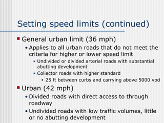 Setting speed limits (continued)
 General urban limit (36 mph)
• Applies to all urban roads that do not meet the
criteria for higher or lower speed limit
• Undivided or divided arterial roads with substantial
abutting development
• Collector roads with higher standard
• 25 ft between curbs and carrying above 5000 vpd
 Urban (42 mph)
• Divided roads with direct access to through
roadway
• Undivided roads with low traffic volumes, little
or no abutting development
 