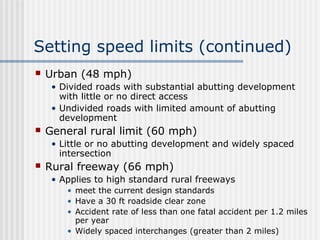 Setting speed limits (continued)
 Urban (48 mph)
• Divided roads with substantial abutting development
with little or no direct access
• Undivided roads with limited amount of abutting
development
 General rural limit (60 mph)
• Little or no abutting development and widely spaced
intersection
 Rural freeway (66 mph)
• Applies to high standard rural freeways
• meet the current design standards
• Have a 30 ft roadside clear zone
• Accident rate of less than one fatal accident per 1.2 miles
per year
• Widely spaced interchanges (greater than 2 miles)
 