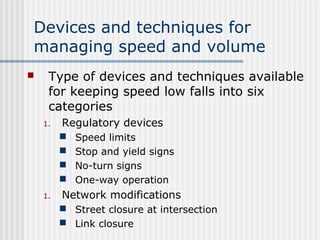 Devices and techniques for
managing speed and volume
 Type of devices and techniques available
for keeping speed low falls into six
categories
1. Regulatory devices
 Speed limits
 Stop and yield signs
 No-turn signs
 One-way operation
1. Network modifications
 Street closure at intersection
 Link closure
 