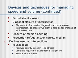 Devices and techniques for managing
speed and volume (continued)
 Partial street closure
 Diagonal closure of intersection
• Placement of a barrier diagonally across a cross-
intersection, to create two right-angle bends instead of
an intersection
 Closure of median opening
 Pedestrian refuge and/or narrow median
3. Devices used at intersections
 Roundabouts
• Resolves priority issues in local streets
• Vehicle is required to divert from a straight line
• Reduce vehicle speed
 