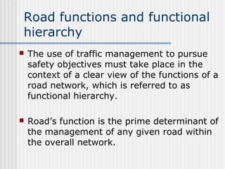 Road functions and functional
hierarchy
 The use of traffic management to pursue
safety objectives must take place in the
context of a clear view of the functions of a
road network, which is referred to as
functional hierarchy.
 Road’s function is the prime determinant of
the management of any given road within
the overall network.
 