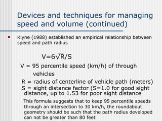 Devices and techniques for managing
speed and volume (continued)
 Klyne (1988) established an empirical relationship between
speed and path radius
V=6√R/S
V = 95 percentile speed (km/h) of through
vehicles
R = radius of centerline of vehicle path (meters)
S = sight distance factor (S=1.0 for good sight
distance, up to 1.53 for poor sight distance
This formula suggests that to keep 95 percentile speeds
through an intersection to 30 km/h, the roundabout
geometry should be such that the path radius developed
can not be greater than 80 feet
 