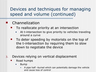 Devices and techniques for managing
speed and volume (continued)
 Channelization
 To reallocate priority at an intersection
• At t-intersection to give priority to vehicles traveling
around a curve
 To deter speeding by motorists on the top of
the t-intersection by requiring them to slow
down to negotiate the device
3. Devices relying on vertical displacement
 Road humps
• Bump
• A pipe half –buried which can potentially damage the vehicle
and cause loss of control
 