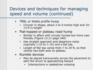 Devices and techniques for managing
speed and volume (continued)
• TRRL or Watts profile hump
• Circular in shape, about 2 to 5-inches high and 10-
13 ft in length
• Flat-topped or plateau road hump
• Similar in effect with circular humps but more user
friendly (Figure 13.11 page 349)
• Has straight approach and departure ramp
(typically 1:10 to 1:15) and a flat top,
• Length of flat top varies from 7 to 24 ft, so that
vehicle has both axle on plateau
• Rumble devices
• May be placed transversely across the pavement to
alert the driver to approaching hazard
• Intersections or pedestrian crossing
 