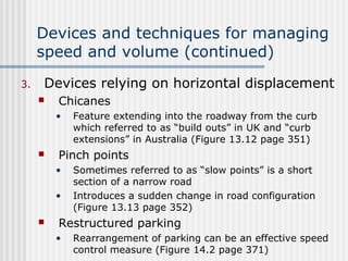 Devices and techniques for managing
speed and volume (continued)
3. Devices relying on horizontal displacement
 Chicanes
• Feature extending into the roadway from the curb
which referred to as “build outs” in UK and “curb
extensions” in Australia (Figure 13.12 page 351)
 Pinch points
• Sometimes referred to as “slow points” is a short
section of a narrow road
• Introduces a sudden change in road configuration
(Figure 13.13 page 352)
 Restructured parking
• Rearrangement of parking can be an effective speed
control measure (Figure 14.2 page 371)
 