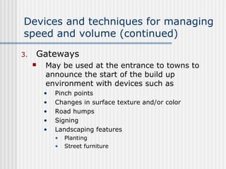 Devices and techniques for managing
speed and volume (continued)
3. Gateways
 May be used at the entrance to towns to
announce the start of the build up
environment with devices such as
• Pinch points
• Changes in surface texture and/or color
• Road humps
• Signing
• Landscaping features
• Planting
• Street furniture
 