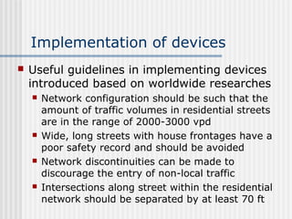 Implementation of devices
 Useful guidelines in implementing devices
introduced based on worldwide researches
 Network configuration should be such that the
amount of traffic volumes in residential streets
are in the range of 2000-3000 vpd
 Wide, long streets with house frontages have a
poor safety record and should be avoided
 Network discontinuities can be made to
discourage the entry of non-local traffic
 Intersections along street within the residential
network should be separated by at least 70 ft
 