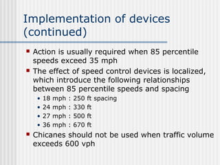 Implementation of devices
(continued)
 Action is usually required when 85 percentile
speeds exceed 35 mph
 The effect of speed control devices is localized,
which introduce the following relationships
between 85 percentile speeds and spacing
• 18 mph : 250 ft spacing
• 24 mph : 330 ft
• 27 mph : 500 ft
• 36 mph : 670 ft
 Chicanes should not be used when traffic volume
exceeds 600 vph
 