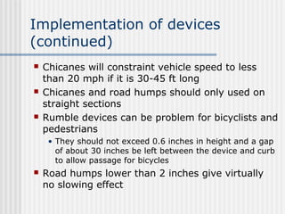 Implementation of devices
(continued)
 Chicanes will constraint vehicle speed to less
than 20 mph if it is 30-45 ft long
 Chicanes and road humps should only used on
straight sections
 Rumble devices can be problem for bicyclists and
pedestrians
• They should not exceed 0.6 inches in height and a gap
of about 30 inches be left between the device and curb
to allow passage for bicycles
 Road humps lower than 2 inches give virtually
no slowing effect
 