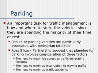 Parking
 An important task for traffic management is
how and where to store the vehicles since
they are spending the majority of their time
at rest
 Parked or parking vehicles are particularly
associated with pedestrian fatalities
 Ross Silcock Partnership suggest that planning for
parking involves consideration of three factors
• The need to maximize access to traffic generating
facilities
• The need to minimize interruption to moving traffic
• The need to minimize traffic accidents
 