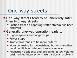 One-way streets
 One-way streets tend to be inherently safer
than two way streets
 Friction from an opposing traffic stream has been
removed
 Generally one-way operation leads to
 Higher speeds and longer trips
 Fewer stops
 Traffic flow tends to be more orderly
 More confusing for pedestrians, but on the other
hand conflicts at intersections are reduced
 Pedestrian accidents and accidents at low volume
unsignalized intersections are particular problems
 