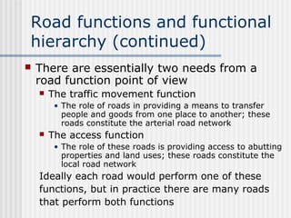 Road functions and functional
hierarchy (continued)
 There are essentially two needs from a
road function point of view
 The traffic movement function
• The role of roads in providing a means to transfer
people and goods from one place to another; these
roads constitute the arterial road network
 The access function
• The role of these roads is providing access to abutting
properties and land uses; these roads constitute the
local road network
Ideally each road would perform one of these
functions, but in practice there are many roads
that perform both functions
 