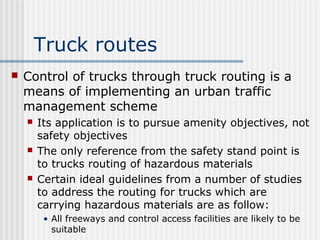 Truck routes
 Control of trucks through truck routing is a
means of implementing an urban traffic
management scheme
 Its application is to pursue amenity objectives, not
safety objectives
 The only reference from the safety stand point is
to trucks routing of hazardous materials
 Certain ideal guidelines from a number of studies
to address the routing for trucks which are
carrying hazardous materials are as follow:
• All freeways and control access facilities are likely to be
suitable
 