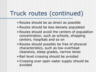 Truck routes (continued)
• Routes should be as direct as possible
• Routes should be less densely populated
• Routes should avoid the centers of population
concentration, such as schools, shopping
centers, hospitals and so on
• Routes should possibly be free of physical
characteristics, such as low overhead
clearance, steep grades, narrow lanes
• Rail level crossing should be avoided
• Crossing over open water supply should be
avoided
 
