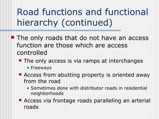 Road functions and functional
hierarchy (continued)
 The only roads that do not have an access
function are those which are access
controlled
 The only access is via ramps at interchanges
• Freeways
 Access from abutting property is oriented away
from the road
• Sometimes done with distributor roads in residential
neighborhoods
 Access via frontage roads paralleling an arterial
roads
 