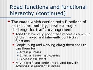 Road functions and functional
hierarchy (continued)
 The roads which carries both functions of
access and mobility, create a major
challenge for traffic management
 Tend to have very poor crash record as a result
of their mixed and inherently conflicting
functions
 People living and working along them seek to
use them for
• Access purposes
• Exiting and entering properties
• Parking in the street
 Have significant pedestrians and bicycle
activities in residential areas
 
