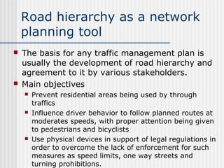 Road hierarchy as a network
planning tool
 The basis for any traffic management plan is
usually the development of road hierarchy and
agreement to it by various stakeholders.
 Main objectives
 Prevent residential areas being used by through
traffics
 Influence driver behavior to follow planned routes at
moderates speeds, with proper attention being given
to pedestrians and bicyclists
 Use physical devices in support of legal regulations in
order to overcome the lack of enforcement for such
measures as speed limits, one way streets and
turning prohibitions.
 