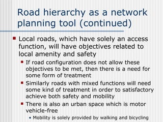 Road hierarchy as a network
planning tool (continued)
 Local roads, which have solely an access
function, will have objectives related to
local amenity and safety
 If road configuration does not allow these
objectives to be met, then there is a need for
some form of treatment
 Similarly roads with mixed functions will need
some kind of treatment in order to satisfactory
achieve both safety and mobility
 There is also an urban space which is motor
vehicle-free
• Mobility is solely provided by walking and bicycling
 