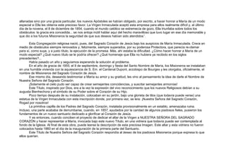 allanadas sino por una gracia particular, los nuevos Apóstoles se habían obligado, por escrito, a hacer honrar a María de un modo
especial si Ella les obtenía este precioso favor. La Virgen Inmaculada aceptó esta empresa para ellos realmente difícil y, el último
día de la novena, el 8 de diciembre de 1854, cuando el mundo católico se estremecía de gozo, Ella triunfaba sobre todos los
obstáculos: la gracia era concedida... se nos antoja inútil hablar aquí del hecho maravilloso que tuvo lugar en ese día memorable y
que dio a los futuros Misioneros la seguridad de que sus deseos habían sido atendidos1
.
Esta Congregación religiosa nació, pues, del Sagrado Corazón de Jesús bajo los auspicios de María Inmaculada. Crece en
medio de obstáculos siempre renovados y, felizmente, siempre superados, por su poderosa Protectora, que parecía re-clamar
para sí, como suya, y a justo título, la ejecución de la promesa. Más, ahí estaba la dificultad. ¿Cómo hacer honrar a María de un
modo especial? ¿Qué nuevo título se le podría ofrecer? ¿Qué homenaje que Ella no hubiera ya recibido en los siglos
precedentes?...
Había pasado un año y seguíamos esperando la solución al problema.
En el año de gracia de 1855, el 9 de septiembre, domingo y fiesta del Santo Nombre de María, los Misioneros se instalaban
en una humilde vivienda con la aquiescencia de S. Em. el Cardenal Dupont, arzobispo de Bourges y les otorgaba, oficialmente, el
nombre de Misioneros del Sagrado Corazón de Jesús.
Ese mismo día, deseando testimoniar a María su amor y su gratitud, les vino al pensamiento la idea de darle el Nombre de
Nuestra Señora del Sagrado Corazón.
¡Solamente el cielo pudo ser capaz de crear semejantes coincidencias, y suscitar semejantes armonías!
Este Título, inspirado por Dios, era a la vez la expresión del vivo reconocimiento que los nuevos Religiosos debían a su
augusta Bienhechora y el símbolo de su Poder sobre el Corazón de su Hijo.
Poco tiempo después de su instalación, colocaban en su jardín, bajo una glorieta de tilos (que todavía puede verse) una
estatua de la Virgen Inmaculada con esta inscripción donde, por primera vez, se leía: ¡Nuestra Señora del Sagrado Corazón,
Rogad por nosotros!
La primitiva capilla de los Padres del Sagrado Corazón, instalada provisionalmente en un establo, amenazaba ruina.
Incluso, una parte acababa de derrumbarse, cuando, en 1857, ayudados por la caridad de algunos piadosos fieles, pusieron los
fundamentos de un nuevo santuario dedicado a glorificar al Corazón de Jesús.
Y es entonces, cuando conciben el proyecto de dedicar el altar de la Virgen a NUESTRA SEÑORA DEL SAGRADO
CORAZÓN y hacer representar a María, invocada bajo este nuevo Título, en una vidriera que todavía puede ser contemplada al
fondo de la Iglesia. Al final de esta obra, puede leerse la descripción de esta preciosa Imagen. Este altar y esta vidriera no fueron
colocados hasta 1860 en el día de la inauguración de la primera parte del Santuario.
Este Título de Nuestra Señora del Sagrado Corazón respondía al deseo de los piadosos Misioneros porque expresa lo que
ellos querían.
 
