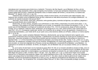 naturalezas eran necesarias para el éxito de su mediación. "Convenía, dijo San Agustín, que el Mediador de Dios y de los
hombres tuviera algo semejante a Dios y algo semejante a los hombres, no fuera que semejante enteramente a los hombres,
hubiera estado lejos de Dios o, totalmente semejante a Dios, lo hubiera estado del hombre y, de esa forma, no hubiera sido
Mediador"" (S. Agustín, Conf. Lib. X, cap. 42).
"Habiendo sido cometido el pecado por el hombre, añade el mismo Doctor, era el hombre quien debía expiarlo; mas,
habiendo sido cometido contra la Majestad infinita de Dios, solamente en ella debía encontrarse una condigna satisfacción, no
pudiendo ser expiado el pecado más que por Dios"".
Jesucristo, al ser hombre, pudo sufrir, ofreciendo, entre grandes gritos y torrentes de lágrimas, sus súplicas y plegarias a
Aquel que podía librarlo de la muerte (Hebr 7).
Siendo Dios, al mismo tiempo, otorgaba a sus sufrimientos un valor infinito y desarmaba a la justicia divina (Rom., V. 9).
Asimismo, Dios estaba en el Cristo reconciliador con el mundo, no imputando a los hombres sus pecados (11 Cor., V, 19),
puesto que el Cristo Mediador se entregó por la redención de todos (I Tim., II,5). En consecuencia, plugo al Padre reconciliar
consigo, por su mediación, todas las cosas, pacificando, por la sangre de su cruz, todo, sobre la tierra y todo cuanto está en el
cielo (Col. l. 20 y 21). Conseguida nuestra paz, derribó, con el sacrificio de su sangre, el muro de separación, rompiendo en su
persona las enemistades; y, por medio de Él, es por quien unos y otros tenemos cabida con el Padre, unidos en un mismo espíritu
(Ef 11,14,16,18).
¡He aquí, pues, nuestro verdadero Mediador! Sabemos, efectivamente, que se hace mediación tanto rogando como
proponiendo condiciones para el acuerdo proyectado, o satisfaciendo a la persona ofendida por aquel que ha cometido la ofensa.
Ahora bien, Jesucristo ha pedido a su Padre-Dios el perdón para los hombres y ha merecido ser escuchado en virtud de su
dignidad (Hebr., V, 7). Él ha transmitido a los hombres los preceptos y los dones de Dios (Sto. Tomás, P. III, q. XXVI, art. 2); pero,
sobre todo, dio satisfacción completa a Dios por los hombres, entregándose a Sí mismo para salvarlos (I Tim II,5). Y, como sólo Él
tenía el poder, en virtud de la dignidad de su Persona, de dar esa satisfacción, únicamente Él es Mediador -unus Mediator-, no
solamente en el sentido de conciliador, de árbitro, de abogado, sino de Mediador real, por sus propios méritos, por su redención
(Ef V.2).
Es, por lo tanto, El solo Quien nos ha merecido la gracia (Rom VII, 25); en su Corazón adorable es donde se halla, como en
su fuente; es ahí donde hay que ir a buscarla (Hebr IV, 16). Esto no quiere decir que no podamos recurrir a la Madre de Dios para
obtener esta gracia; antes bien, la misma Iglesia y sus Doctores nos enseñan lo contrario. Es, por medio de María, por quien nos
debe llegar esa gracia (s. Bern. de Siena, Serm. 3 de glor., nom. Virg. Maria, art. 3, cap. 2). Esta divina Virgen nos la puede
alcanzar por su intercesión todo-poderosa y llegar a ser nuestra Mediadora ante su Hijo. Pero también, una vez más, solamente a
Jesús cuya sangre divina ha reconciliado a Dios y al mundo (II Cor V. 19), sólo a Jesús se debe la gloria de ser nuestro único
Mediador. A solo Él la Omnipotencia absoluta de un Dios y a Vos, ¡oh María! la omnipotencia de intercesión de una Madre
especialmente amada. "Ab omnipotente Filio, omnipotens Mater facta est" (S. Bern.) Este incomparable privilegio concedido a
 
