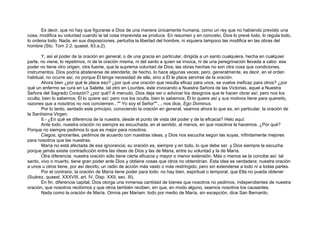 Es decir, que no hay que figurarse a Dios de una manera únicamente humana, como un rey que no habiendo previsto una
cosa, modifica su voluntad cuando la tal cosa imprevista se produce. En resumen y en concreto, Dios lo prevé todo, lo regula todo,
lo ordena todo. Nada, en sus disposiciones, perturba la libertad del hombre, ni siquiera tampoco las modifica en las obras del
hombre (Sto. Tom 2.2, quaest. 83.a.2).
Y, así el poder de la oración en general, o de una gracia en particular, dirigida a un santo cualquiera, hecha en cualquier
parte, no viene, lo repetimos, ni de la oración misma, ni del santo a quien se invoca, ni de una peregrinación llevada a cabo: ese
poder no tiene otro origen, otra fuente, que la suprema voluntad de Dios; las obras hechas no son otra cosa que condiciones,
instrumentos. Dios podría abstenerse de atenderla; de hecho, lo hace algunas veces; pero, generalmente, es decir, en el orden
habitual, no ocurre así, no porque Él tenga necesidad de ella, sino a Él le place servirse de la oración.
Ahora bien ¿por qué le place eso? ¿por qué una oración que resulta eficaz para unos, se vuelve ineficaz para otros? ¿por
qué un enfermo se cura en La Salette, tal otro en Lourdes, éste invocando a Nuestra Señora de las Victorias, aquel a Nuestra
Señora del Sagrado Corazón? ¿por qué? A menudo, Dios deja ver o adivinar los designios que le hacen obrar así; pero nos los
oculta, bien lo sabemos; Él lo quiere así; pero nos los oculta, bien lo sabemos; Él lo quiere así y sus motivos tiene para quererlo,
razones que a nosotros no nos conciernen..."" Yo soy el Señor""..., nos dice, Ego Dominus.
Por lo tanto, sentado este principio, conociendo la oración en general, veamos ahora lo que es, en particular, la oración de
la Santísima Virgen.
II.- ¿En qué se diferencia de la nuestra, desde el punto de vista del poder y de la eficacia? Helo aquí:
Ante todo, nuestra oración no siempre es escuchada, en el sentido, al menos, en que nosotros la hacemos. ¿Por qué?
Porque no siempre pedimos lo que es mejor para nosotros.
Ciegos, ignorantes, pedimos de acuerdo con nuestras ideas, y Dios nos escucha según las suyas, infinitamente mejores
para nosotros que las nuestras.
María no está afectada de esa ignorancia; su oración es, siempre y en todo, lo que debe ser, y Dios siempre la escucha
porque jamás existe contradicción entre las ideas de Dios y las de Maria, entre su voluntad y la de María.
Otra diferencia: nuestra oración sólo tiene cierta eficacia y mayor o menor extensión. Más o menos se la concibe así: tal
santo, vivo o muerto, tiene gran poder ante Dios y obtiene cosas que otros no obtendrían. Esta idea es verdadera; nuestra oración
a unos u otros tiene, por así decirlo, un radio de acción más vasto o más restringido, pero sin extenderse a todo ni a todas partes.
Por el contrario, la oración de María tiene poder para todo: no hay bien, espiritual o temporal, que Ella no pueda obtener
(Suárez, quaest. XXXVIII, art. IV, Disp. XXII, sec. III).
En fin, diferencia capital, Dios otorga una inmensa cantidad de bienes que nosotros no pedimos, independientes de nuestra
oración, que nosotros recibimos y que otros también reciben, sin que, en modo alguno, seamos nosotros los causantes.
Nada como la oración de María. Omnia per Mariam: todo por medio de María, sin excepción, dice San Bernardo.
 