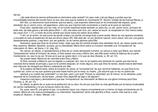 del ser.
¿No está ahora la ciencia enfrascada en demostrar esta verdad? Un paso más y tal vez llegue a probar que las
innumerables fuerzas del mundo físico no son otra cosa que la materia en movimiento (P. Secchi; Unidad de las fuerzas ffsicas, p.
691-92). La astronomía hace entrever que los astros, cual enjambre diseminado en la inmensidad del espacio, giran
alrededor de un centro único, sol gigantesco, astro-rey que imprime todo movimiento a cuanto se le pone en derredor.
Pues bien, repitámoslo una vez más, en el mundo espiritual existe también un astro-rey, un sol, centro único, principio de
toda vida, de toda gracia y de toda gloria (Rom 1, 20); ese astro sois Vos, ¡oh, Jesús! al reunir, al recapitular en Vos mismo todas
las cosas (Col. 1,17), a modo de punto central que reúne todos los radios de la esfera.
Y ahí, en el centro, en ese punto de donde irradia y en donde converge todo cuanto existe, María se nos aparece revestida
y envuelta en todo el esplendor de ese sol divino (Apoc XII). Ella está allí, no por derecho natural, como Jesús, sino por una gracia
absolutamente gratuita, y ese favor, por ser gratuito, no es menos glorioso para Ella.
Asimismo, igual que Dios es el primer motor, dado que ese sol central arrastra todo alrededor de él, así Jesús queda como
Rey supremo, Maestro absoluto, aunque, por su liberalidad, Maria tiene sobre su Corazón adorable una "omnipotencia" de
intercesión (S. Bern. de Siena, t. IV, pág. 93).
No vamos, en efecto, a representarnos a Dios de un modo demasiado humano; no vamos a creer que Maria, aun siendo
"todopoderosa" sobre el Corazón de Jesús, si Dios quiere una cosa y María otra, sea Ella quien incline la balanza de su parte.
Ciertamente, no, eso no es así. Ni eso es lo que se quiere decir, ni lo que se dice (Suárez, q. 38. art. VI).
No puede haber diferencia de voluntad entre Dios y María.
Si Dios concede a María lo que ha negado a cualquier otro, eso no se explica sino teniendo en cuenta que esa fue la
voluntad divina desde el principio y que no la cambió después; en modo alguno, sino que Dios ha tenido, desde toda la eternidad,
esa intención de otorgarlo por María y solamente por Ella.
Si la súplica de María tiene, sobre el Corazón de Jesús, la "omnipotencia" de que venimos hablando, es que Dios lo ha
querido así, como un rey que quisiera que todo fuese hecho por la reina, su madre. ¿Se aducirá que un rey no podría dar
siempre a su madre esa autoridad? Lo veo bien, pero ¿por qué? Porque su autoridad, por él mismo, no es absoluta, pues
depende de la Constitución, de las leyes. ¿Acaso Dios depende de algo o de alguien?
Vayamos más lejos y demostremos que esa "omnipotencia" de intercesión de Maria es una gloria inmensa para Dios
(Suárez, q. 38, art. VI).
En efecto, la gloria de un autor es la perfección de su obra. He ahí por qué Dios es más glorificado por la fuerza incalculable
de ciertos mediadores y no por la fuerza menor de otros.
Es, pues, para Él, una gloria el que, no pudiendo hacer una criatura omnipotente por sí misma, la haga omnipotente por Sí
mismo. María es una criatura privilegiada y su intercesión "topoderosa" tanto más glorifica a Dios, cuanto más real es y más
amplia (S. Buenav., In Spec. Mariae, c.8).
 