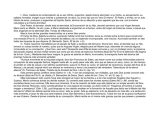 I.- Dios, mediante la contemplación de su ser infinito, engendra, desde toda la eternidad, a su Verbo, su pensamiento, su
palabra increada, imagen suya viviente y substancial, es decir, su único hijo que es "otro El mismo". El Padre, y el Hijo, en un acto
infinito de amor, producen o engendran al Espíritu Santo, término de su dilección y lazo sagrado que les une, con la misma
naturaleza y la misma divinidad.
Dios Padre, al decretar, desde toda la eternidad, la Encarnación de su Hijo, decretó asimismo que una Virgen llamada
María sería su Madre. He ahí, pues, a María destinada a engendrar en el tiempo, antes del origen de todas las cosas, a Aquel que
Dios engendra en la eternidad (Sto. Tomás de Villanueva).
Mas la hora de las grandes misericordias va a sonar bien pronto.
El Verbo de Dios, Sabiduría eterna, queriendo habitar entre los hombres, lanza su mirada sobre la tierra para construirse
una morada (Prov IX, l). Él la quiere radiante de belleza y de un esplendor incomparable, sine macula. Acumulará también en ella
todas las riquezas de que dispone (S. Bernardo, Serm. 52 de div. n.2).
II.- Todos nacemos mancillados por el pecado de Adán y esclavos del demonio. Ahora bien, Dios, al decretar que su Hijo
tomara un cuerpo similar al nuestro, quiso que la Augusta Virgen, elegida para ser Madre suya, estuviese sin mancha alguna,
inmaculada en su concepción. ¿Qué hizo, para esto? Suspende para Ella las leyes comunes y, por un privilegio único, la preserva
del pecado original, de ese mortal veneno que corre por las venas de todos los hombres (Bula de Pío IX en la definición del dogma
de la Inm. Conc.). Mediante este favor insigne, la gracia se asienta en María, la envuelve, la transporta fuera del alcance del
enemigo hasta la más eminente santidad.
"Aunque el torrente de la iniquidad original, dice San Francisco de Sales, osa hacer correr sus ondas infortunadas sobre la
concepción de esta sagrada Señora, llegado hasta allí, no pudo pasar más allá, sino que se detuvo en seco, como, en otro tiempo,
el Jordán en vida de Josué y con idéntico acatamiento, pues el río frenó su curso, en ademán de reverencia, al paso del Arca de la
Alianza; y el pecado original retiró sus efectos en reverencia y temor a la presencia del verdadero Tabernáculo de la eterna
alianza" (S. Francisco de Sales, Tratado de la Amistad de Dios. Libro II, cap. VI).
Esta primera gracia conlleva otras (Salmo 41, v.8). Y son tan prodigiosas, tan múltiples, que solo Dios puede conocer todo
su alcance (Bula de Pío IX, ya citada y S. Bernardino de Siena, Serm. sobre la Inm. Conc. IV, art. III, cap. I).
Ellas sobrepasan todo cuanto haya sido otorgado al mayor de los Santos y a los más sublimes Ángeles (San Agustín y
Suárez). María comienza donde los demás acaban. Su cimiento está sobre los montes santos (Salmo 86,1). Allí, donde las
montañas tienen sus cumbres, Ella tiene sus cimientos. Si en la creación de Adán que sólo debía ser un simple servidor de Dios,
las tres Divinas Personas, como constituyéndose en una especie de consejo, se dicen entre Sí: "Hagamos al hombre a nuestra
imagen y semejanza" (Gén 1,26), ¡qué lenguaje no han debido emplear en la formación de Aquella que debía ser la Madre del Hijo
del eterno! ¡Ellas han debido aportar todo su amor, todo su poder, toda su sabiduría, a fin de elevarla a lo más alto, a la perfección
más eminente y hacer de ella una obra-maestra única (San Bernardo y San Buenaventura). Todos los ríos de la gracia confluyeron
en ese Océano. Desde el primer instante de su concepción, María recibe en sí misma más gracias que las que poseen y poseerán
 
