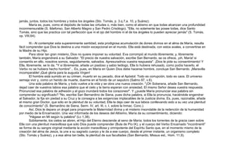 jamás, juntos, todos los hombres y todos los ángeles (Sto. Tomás, p. 3.q.7,a. 10, y Suárez).
María es, pues, como el depósito de todas las virtudes o, más bien, como el abismo en que todas alcanzan una profundidad
inconmensurable (S. Ildefonso, San Alberto Magno y San Pedro Crisólogo). "Ella, no solamente las posee todas, dice Santo
Tomás, sino que las practica con tal perfección que ni el ojo del hombre ni el de los ángeles lo pueden apreciar jamás" (S. Tomás,
op. VIII,64).
III.- Al contemplar esta supereminente santidad, esta prodigiosa acumulación de dones divinos en el alma de María, resulta
fácil comprender que Dios la destina a una misión excepcional en el mundo. Ella está destinada, con estos avales, a convertirse en
la Madre de su Hijo.
Para obrar tan gran misterio, Dios no quiere imponer su voluntad. Eva corrompió al mundo libremente; y, libremente
también, María engendrará a su Salvador. "El precio de nuestra salvación, escribe San Bernardo, se os ofrece, ¡oh, María! si
consentís en ello, nosotros somos, seguidamente, salvados. Apresuradnos vuestra respuesta". ¡Dios le pide su consentimiento! Y
Ella, libremente, se lo da. "Y si libremente, añade un piadoso y sabio teólogo, Ella lo hubiera rehusado, como podía hacerlo, el
Verbo no se hubiera hecho hombre"... Es, pues, en María en Quien Dios debe hacerse hombre, concluye San Bernardo. ¡Maravilla
incomparable! ¡Qué gloria para la augusta Virgen!
El hombre está sumido en su crimen, muerto en su pecado, dice el Apóstol. Todo es corrupción, todo es caos. El universo
semeja vivir y, como un herido de muerte, duerme en el fondo de un sepulcro (Salmo 87, v.6).
Una sola palabra de María, y todo vuelve a la vida y se obra una nueva creación. "¡Oh Soberana, añade San Bernardo,
dejad caer de vuestros labios esa palabra que el cielo y la tierra esperan con ansiedad, El mismo Señor desea vuestra respuesta.
Pronunciad esa palabra de adhesión y el gozo inundará todos los corazones!". Y ¿puede María pronunciar esa palabra sin
comprender su significado? "No, escribe San Bernardino de Siena, pues dicha palabra, si Ella la pronuncia, haciéndole engendrar
al Salvador, la fija sin piedad a su Cruz y la consagra a las exigencias implacables de la Justicia divina. Es, pues, razonable, añade
el mismo gran Doctor, que sólo en la plenitud de su voluntad, Ella la deja caer de sus labios conllevando esto a su vez una plenitud
de conocimiento" (S. Bernardino de Siena, Serm. IV, art. III, c. I, sobre la Inmac. Conc.).
Así, Dios le depara un ángel para proponerle la Maternidad divina y el misterio insondable de la redención de la humanidad
por medio de la Encarnación. Una vez informada de los deseos del Altísimo, María da su consentimiento, diciendo:
"Hágase en Mí según tu palabra" (Lc 1,38).
Súbitamente, los cielos se abren, el Hijo del Eterno desciende al seno de María; todos los torrentes de la gracia caen sobre
Ella con una plenitud maravillosa que solo Dios puede comprender (Bula de Pío IX); y el cuerpo del Verbo Encarnado "incontinenti"
se forma de su sangre virginal mediante la acción maravillosa y omnipotente del Espíritu Santo que, en el momento mismo de la
creación del alma de Jesús, la une a su sagrado cuerpo y le da a ese cuerpo, desde el primer instante, un organismo completo
(Sto. Tomás y Suárez), y a esa alma tan bella, la plenitud de sus facultades (San Bernardo, Missus est,. Hom. 11,9).
 