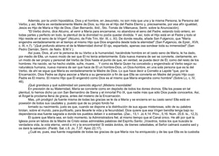 Además, por la unión hipostática, Dios y el hombre, en Jesucristo, no son más que una y la misma Persona, la Persona del
Verbo, y así, María es verdaderamente Madre de Dios; su Hijo es el Hijo del Padre Eterno y, precisamente, por esa afín igualdad,
Jesús es Hijo de María e Hijo de Dios, (San Bernardo, ibíd., Sto. Tomás de Villanueva, Serm. sobre la Anunciación).
"El Verbo divino, dice Alcuino, al venir a María para encarnarse, no abandona el seno del Padre; estando todo entero, en
todas partes y perfecto en todo, la plenitud de la divinidad no podía quedar dividida. Y así, todo el Hijo está en el Padre y todo el
Hijo reside en el seno de la Virgen" (Alcuino, de Fide Trin, libr. III, c. XI). De donde resulta, añade San Fulgencio, que "María
engendra verdaderamente en el tiempo al mismo Hijo que Dios engendra desde toda la eternidad" (San Fulgencio, de Epist., XVII,
c. III, n.7). "¡Qué profundo abismo el de la Maternidad divina! El ojo, espantado, apenas osa sondear toda su inmensidad" (San
Pedro Damián, Serm. de Nativ. B.M.V.).
Así pues, Dios, al unir la persona de su Verbo a la humanidad, haciéndole hombre en el casto seno de María, le ha dado,
por medio de Ella, un nuevo modo de ser que El no tenía anteriormente. Esta nueva manera de ser se convierte, ciertamente, en
un modo de ser propio y personal del Verbo de Dios hasta el punto de que, en verdad, se pueda decir de Él, como del resto de los
hombres: Ha nacido, se ha hecho visible, sufre, muere.. . Y como es María Quien ha concebido y engendrado al Verbo según su
naturaleza humana, nueva manera de ser que hace de El un hombre-Dios, un Dios-hombre, en una sola persona que es la del
Verbo, de ahí se sigue que María es verdaderamente la Madre de Dios. Lo que hace decir a Cornelio a Lapide "que, por la
Encarnación, Dios Padre se digna asociar a María a su generación a fin de que Ella se convierta en Madre del propio Hijo cuyo
Padre es El mismo. El mismo Hijo que Él engendró como Dios es el mismo que María engendra como hombre" (Sobre Lc, c. IV,
46).
¡Qué grandeza y qué sublimidad sin parecido alguno! ¡Misterio insondable!
En previsión de su Maternidad, María se convierte como en depósito de todos los dones divinos. Ella los posee en tal
plenitud, lo hemos dicho ya con San Bernardino de Siena y el inmortal Pío IX, que nadie más que sólo Dios puede conocerlos. Así,
el Ángel la proclama llena de gracia, antes del misterio de la Encarnación.
Mas, ¡oh prodigio! ¡la fuente misma de todas las gracias se le da a María y se encierra en su casto seno! Ella está en
posesión de todos sus caudales y, puesto que de su propio fondo ha
tomado su nacimiento, justo es que, cuando se dispone a la distribución de sus aguas misteriosas, sólo de su palabra
brotan, sobre el mundo, para purificarlo, para llevarle la vida y la fecundidad. Dios quiere que esa Virgen bendita tenga bajo su
dependencia esa fuente sagrada a donde los pueblos deben ir a extraerlas. (Zac., 13,1. Jo 4,14. Prov., 5,16. Núm. 20,6. Is., 12,3).
Él quiere que María sea, en todo momento, la Administradora fiel, al mismo tiempo que el Canal único. He allí por qué la
Iglesia pone en labios de la Madre de Cristo estas admirables palabras del Espíritu Santo: ¡Vosotros, todos los que buscáis la
verdadera vida, la vida eterna, venid a mí y la encontraréis! Si estáis ávidos, de bienes celestiales, el Señor calmará vuestra sed y
os dará la salvación. (Paráb. Sal, c.8. Jo, 7,37. Apoc 22,17).
¿Cuál es, pues, esa fuente inagotable de todas las gracias de que María nos ha enriquecido y de las que Ella es la custodia
 