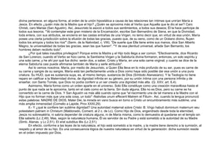 divina pertenece, en alguna forma, al orden de la unión hipostática a causa de las relaciones tan íntimas que unirían María a
Jesús. En efecto ¿quién más de la Madre que el hijo? ¿Quién se aproxima más al Verbo que Aquella que le dio el ser? Caro
Christi, caro Mariae (San Agustín). Así, Jesucristo la asoció a todos sus sentimientos, a todos sus deseos; Él la hace partícipe de
todos sus tesoros. "'Al contemplar este gran misterio de la Encamación, escribe San Bernardino de Siena, en que la Divinidad,
toda entera, con sus atributos, se encierra en las castas entrañas de una Virgen, no temo decir que, en virtud de esa unión, María
posee una cierta jurisdicción sobre la efusión de todas las gracias, puesto que, de su seno, como de un Océano divino, fluyen
todos los arroyos y todos los ríos"' (Serm. de la Natividad, c. VIII). "De suerte que Ella tiene entre sus manos, dice San Alberto
Magno, la universalidad de todas las gracias, sean las que fueren". '"Y de esa plenitud universal, añade San Bernardo, los
hombres deben recibirlo todo".
¿Por qué tales inauditos privilegios? Porque entre la Madre y el Hijo todo llega a ser común. "Efectivamente, dice Ricardo
de San Lorenzo, cuando el Verbo se hizo carne, la Santísima Virgen y la Sabiduría divina formaron, entonces, un solo espíritu y
una sola carne; y he ahí por qué fue dicho: serán dos, a saber, Cristo y María, en una sola carne virginal; y cuanto se dice de la
eterna Sabiduría casi puede afirmarse también de María y serle atribuido".
Así lo vemos nosotros. María, por medio de Jesucristo, a Quien Ella lleva en lo más profundo de su ser, pues es carne de
su carne y sangre de su sangre, María está tan perfectamente unida a Dios como haya sido posible dar esa unión a una pura
criatura. Su HIJO, que es sustancia suya, es, al mismo tiempo, sustancia de Dios (Símbolo Atanasiano). Y la Teología no tiene
reparo en calificar a la Maternidad divina, de dignidad infinita en su género, por su unión íntima con una persona infinita y de
enseñar, con Santo Tomás, que Dios no podía conferir a un ser creado una dignidad más alta. (Q. XXV, art. 6,4).
Asimismo, María forma como un orden aparte en el universo. Solo Ella constituye como una creación maravillosa hasta el
punto de que nada se le aproxima, tanto en el cielo como en la tierra. Sin duda alguna, Ella no es Dios, pero su carne se ha
convertido en la carne de Dios. Y San Agustín va más allá cuando opina que "el nacimiento une de tal manera a la Madre con el
Hijo que no forman más que una sola cosa, un todo" -Nativitas unum effecerit Matrem et Filium-. Así, cuando la lengua pronunció
estas palabras: MADRE DE DIOS, Mater Dei, la mirada en vano busca en torno a Cristo un encumbramiento más sublime, una
más amplia inmensidad (Cornelio a Lapide, Prov XXXI,29).
II.- Y ¿qué le confiere tan sublime dignidad? Una autoridad maternal sobre Cristo: B. Virgo habuit dominium maternum seu
potestatem patriam in Christum (Maldonado, Coment. al 2 c. de Lc). Como Hijo de Dios, engendrado desde toda la eternidad,
Jesús no sobresaldría, ni sabría depender de criatura alguna, ni de María misma, como lo demuestra al quedarse en el templo sin
Ella saberlo (Lc 2,49). Mas, según la naturaleza humana, Él es servidor de su Padre y está sometido a la autoridad de su Madre
(Simb. Atanas. y Lc 2,51). Et erat subditus illis (Lc 2,51).
En efecto, conforme a las leyes de la naturaleza, el hijo está sometido a la madre, y la madre tiene derecho a la sumisión, al
respeto y al amor de su hijo. Es una consecuencia lógica de nuestra naturaleza en virtud de la generación: dicha sumisión reside
en el orden impuesto por Dios.
 
