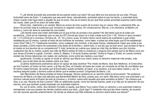 Y ¿de dónde procede esa autoridad de los padres sobre sus hijos? De que ellos son los autores de sus días. Porque
Autoridad viene de Autor. Y cualquiera que sea autor tiene, naturalmente, autoridad sobre lo que ha hecho, y autoridad tanto
mayor cuanto más haya dado a aquello de que es autor. Ese es el motivo de por qué Dios posee autoridad suprema sobre todas
las cosas, dado que Él es autor de todas ellas.
Ahora bien, realmente y en verdad, María es autora de todo cuanto de humano hay en Jesús; Ella, y solamente Ella, es
Quien ha provisto toda la sustancia que compone su sagrado cuerpo. En consecuencia, Ella es, y en exclusiva, la Madre y la
Autora y, como tal, tiene la autoridad de una madre.
¿De dónde viene ese orden admirable por el que el hijo se somete a los padres? No del Verbo que es el orden por
excelencia. ¿Qué se ha ordenado que no sea por Él? Omnia per ipsum et in Ipso creata sunt (Col 1,16). Omnia in Ipso constant
(ib. 1,17).Omnia et in omnibus, Christus (ib. III, 10) ¿Cómo, pues, el Verbo hecho carne habría de sustraerse a ese orden
establecido por El mismo, cuando el resto de los hombres se someten, como tales, a todas las otras leyes que Él ha establecido
como Dios? (Mt 5,17). Totalmente sometido, como cualquier otro hombre, a las leyes físicas, obedeciendo mejor que nadie a las
leyes sociales ¿Cómo habría de sustraerse a las leyes de la familia y, sobre todo, a una ley que es todo amor, que somete el hijo a
la madre en los asuntos de su competencia? Y más, teniendo en cuenta que Jesús es más Hijo de María que otro hombre
cualquiera hijo de su madre, puesto que sólo de María extrajo El toda su sustancia y ninguna otra sangre que la de María corre por
sus venas (Cornelio a Lapide, Coment., sobre S. Mateo). Y el docto Suárez escribe: "Entre la Virgen y Cristo, en cuanto hombre,
existen las mimas relaciones, tan reales, tan perfectas, como entre las madres y sus hijos".
Igualmente, Cornelio a Lapide no duda en afirmar que María tuvo sobre Jesús un derecho maternal más amplio, más
perfecto, que el del resto de las madres sobre sus hijos.
¡Cuántos testimonios podríamos aducir en apoyo de esta doctrina! "Por medio de María, dice San Ildefonso, el Cristo-Dios
se hizo hombre, el Verbo se hizo carne, y el Hijo de Dios, el Creador de todas las cosas, se convierte en el Hijo de una Madre que
El mismo había formado, de suerte que el Dominador quedó sometido, al nacer, a su esclava, a la que había creado y, así, la
esclava adquirió poder y dominio sobre el Señor que le estaba sumiso" (Virginidad de María, c.8).
San Bernardino de Siena emplea el mismo lenguaje. Gerson exclama en su sermón sobre la Anunciación: "No podemos
hacernos de María una idea más elevada que llamándola Madre de Dios, puesto que, por serlo, Ella tiene como una autoridad y un
dominio natural sobre el Dueño de todo el Universo y, a fortiori, sobre todo aquello que está sometido al Señor". De manera que,
dice, a su vez, Ricardo de San Lorenzo:" Ella no solamente puede, como los demás Santos, pedir a su Hijo por la salvación de sus
siervos, sino que también puede imperarle con autoridad materna .
Es, por lo tanto, cierto, dice también Cornelio a Lapide, que María "tuvo sobre Cristo un derecho y una autoridad materna
semejantes a las que poseen las demás madres sobre sus hijos. ¿Qué digo? Y bastante más que las otras madres, de acuerdo
con las razones apuntas anteriormente. De donde se deduce que Ella extiende su dominio sobre todos sus bienes"4
.
 