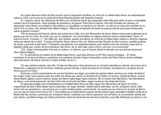 De cuanto llevamos dicho es fácil concluir que la intercesión de María, en virtud de su Maternidad divina, es todopoderosa
sobre su HIJO, por lo que se la puede denominar Nuestra Señora del Sagrado Corazón.
III.- Veamos, ahora, las relaciones de María con el Espíritu Santo que descendió sobre Ella para obrar el gran e insondable
misterio de la Encamación. ¡Qué prodigio de grandeza y de gracia! "Este Divino Espíritu, dice San Amadeo de Lausana, al
descender sobre María, se prodigó en abundancia, en pluralidad, en plenitud y en efusión, no sólo en su alma sino también en su
carne" Por su parte, dice también San Alberto Magno, "María es el depósito de todas las gracias divinas que fluyen lentamente
sobre el género humano".
"Por la presencia del Espíritu Santo que sobrevive en Ella, dice San Bernardino de Siena, María recibe toda la plenitud de la
gracia que hay en Cristo, de modo que, por su mediación, son transmitidos a la Iglesia todos los tesoros espirituales" (Serm. IV
sobre la Inmac. Concepc.). Y "así debe ser, dice Suárez, puesto que María, en virtud de su Maternidad, posee un derecho especial
sobre los bienes de su Hijo". "Cuando el Espíritu Santo viene a Vos, ¡oh, María! escribe Ricardo de San Lorenzo, quedáis ya llena
de gracia ¿qué más podía hacer.? Otorgaros una plenitud, una superabundancia, para repartir entre los hombres, pues sois el
sagrado canal que, a partir de la Encamación del Verbo, de un lado está unido a Dios y por otro, a la humanidad".
"¡Oh, Virgen incomparable! Vos sois un océano, un abismo, que el Espíritu Santo ha llenado con sus divinas efusiones"
(San Alberto Magno).
IV.- Si escrutamos el misterio de la Maternidad Divina ¿qué descubrimos en él? Dos nuevos prodigios... El Verbo,
encerrado en el seno de María y uniéndose a la sustancia de esta Virgen Inmaculada, recibe del Padre Eterno dones inefables
(San Bernardino de Siena, Sermón V sobre la Nativ. de la V.).
"En ese sublime instante, dice Sto. Tomás de Villanueva, Dios derrama en su Corazón adorable en relación de la obra de la
Redención y salvación de los hombres, todas las gracias divinas y todos los tesoros de virtudes, de sabiduría y de gloria de que
ahora goza en el Cielo".
Entonces ¿cabría sorprenderse de que los Doctores nos digan que todas las gracias deben venirnos por medio de María?
De ningún modo, pues parece justo que todos los dones que Jesús ha recibido de su Padre, en el seno virginal de María, para la
Santa Madre Iglesia y para nosotros, pasan por María hasta llegar hasta nosotros. Así lo indican San Bernardo y San Bernardino
de Siena y una docta exposición de San Cirilo ante el Concilio de Efeso, según consta en las Actas del mismo.
El segundo prodigio que contemplamos en la Maternidad divina es éste, según San Bernardino de Siena: El Verbo,
engendrado de Dios Padre desde toda la eternidad, da origen también, desde toda la eternidad, con Él, al Espíritu Santo. Este
divino fruto es sempiterno; y se produce por un acto ininterrumpido y permanente, de suerte que se continuó en el seno de María,
una vez que el Verbo tomó vida en él. Y como María es el tabernáculo augusto donde operan esas maravillas inefables y Ella es la
Madre del Hijo de Dios, producido por el Espíritu Santo, mediante una misma espiración con el Padre, es conveniente, añade ese
gran Santo, que María tenga una cierta jurisdicción sobre las efusiones de ese divino Espíritu y que Ella distribuya sus dones y sus
 