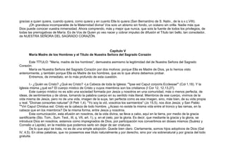 gracias a quien quiera, cuando quiera, como quiera y en cuanto Ella lo quiera (San Bernardino de S. Nativ., de la s.v.c.VIII).
¡Oh grandeza incomparable de la Maternidad divina! Vos sois un abismo sin fondo, un océano sin orilla. Nadie más que
Dios puede conocer vuestra inmensidad. Ahora comprendo, más y mejor que nunca, que sois la fuente de todos los privilegios, de
todas las prerrogativas de María. Es de Vos de Quien yo veo nacer y cobrar impulso de difusión el Título tan bello, tan consolador,
de NUESTRA SEÑORA DEL SAGRADO CORAZÓN.
Capítulo V
María Madre de los Hombres y el Título de Nuestra Señora del Sagrado Corazón
Este TÍTULO: "María, madre de los hombres", demuestra asimismo la legitimidad del de Nuestra Señora del Sagrado
Corazón.
María es Nuestra Señora del Sagrado Corazón por dos motivos: porque Ella es Madre de Dios, ya lo hemos visto
anteriormente, y también porque Ella es Madre de los hombres, que es lo que ahora debemos probar.
Entremos, de inmediato, en lo más profundo de esta cuestión.
I.- ¿Quién es Cristo? ¿Qué es Cristo? -La Cabeza de toda la Iglesia: '"Ipse est Caput corporis Ecclesiae"' (Col 1,18). Y la
Iglesia misma ¿qué es? El cuerpo místico de Cristo y cuyos miembros son los cristianos (I Cor 12, 12,13,27).
Este cuerpo místico no es sólo una sociedad formada por Jesús y nosotros en una comunidad, más o menos perfecta, de
ideas, de sentimientos y de obras, tomando la palabra cuerpo en su sentido más literal. Miembros de ese cuerpo, vivimos de la
vida misma de Jesús, pero no de una vida, imagen de la suya, tan perfecta como es esa imagen, sino, más bien, de su vida propia
y real. "Divinae consortes naturae" (II Petr 1,4). "Yo soy la vid, vosotros los sarmientos" (Jo 15,5), nos dice Jesús; y San Pablo:
""Viri Caput Christus est: Cristo es la cabeza de todo hombre. ¿Acaso no existe la misma vida entre el tronco y las ramas, en la
cabeza que en los miembros? De la misma forma, entre Jesús y nosotros.
Esta comunicación, esta efusión en nosotros, de la vida divina, se lleva a cabo, aquí en la tierra, por medio de la gracia
santificante (Sto. Tom., Sum. Teol., III, q. VII, art. 1), y, en el cielo, por la gloria. Es decir, que mediante la gracia y la gloria, se
introduce Dios en nosotros, estamos como impregnados de Dios, por participación nos convertimos en dioses mismos (Suárez y
Cornelio a Lapide), en la medida que podemos serlo sin dejar de ser criaturas.
De lo que aquí se trata, no es de una simple adopción. Quede bien claro. Ciertamente, somos hijos adoptivos de Dios (Gal
IV, 4,5). En otras palabras, que no poseemos ese título naturalmente y por derecho, sino por vía sobrenatural y por gracia del todo
gratuita.
 