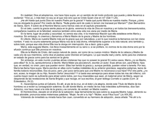 En realidad, Dios al adoptarnos, nos hace hijos suyos, en un sentido de tal modo profundo que puede y debe llevarnos a
exclamar: "Vivo yo, o más bien no soy yo el que vive sino que es Cristo Quien vive en mí" (Gál 11,20).
¡He ahí hasta qué punto Dios es nuestro Padre por la gracia! Y hasta qué punto María es nuestra madre. Porque ¿cómo
nos es otorgada la gracia? Por medio de María. "Nulla gratia venit de coelo in terram nisi transeat por Maríam"5
(San Bernardino
de Siena, Serm. II sobre de el Nombre María) como hemos visto en el capítulo precedente.
En el cielo, cuanto la gracia siente plaza en la gloria, veremos la vida de Dios en nosotros y en todos los bienaventurados,
compañeros nuestros en la felicidad; veremos también cómo esta vida nos viene por medio de María.
En la tierra, lugar de prueba y oscuridad, no vemos esa vida, ni la misteriosa filiación que ella establece entre María y
nosotros. Sin embargo, lo creemos y llamamos a María Madre de la gracia y Madre de los hombres.
En efecto, María es nuestra Madre más por la gracia que por naturaleza, y por lo que nosotros la llamamos con tan dulce
nombre. Y esto no ocurre solamente porque María nos da la vida divina, infinitamente superior a la vida natural, sino también y,
sobre todo, porque esa vida divina Ella nos la otorga sin interrupción, iba a decir, gota a gota.
María, esta augusta Madre, nos lleva incesantemente en su seno o, si se prefiere, no vivimos de la vida divina sino por la
efusión continua que Ella provoca en nosotros.
Ella es la Madre de Cristo, del cuerpo natural de Jesús, así como de su cuerpo místico: Madre de la cabeza y Madre de
cada uno de sus miembros, como dice el piadoso autor Dionisio el Cartujano. Lo que resulta real y cierto, tanto para los cristianos
en estado de gracia como para los santos en la gloria.
Sin embargo, en este mundo ¡cuántas almas cristianas hay que no poseen la gracia! En estos casos, María ¿no es Madre,
para ellas? Si, lo es, apresurémonos a decirlo. María Mater pia peccatorum, escribe un autor. Esas almas son, para María, hijos
que, en verdad, no viven, pero que pueden revivir. Ellas han tenido la gracia y, aunque perdida, pueden volver a tenerla. Por eso,
María las llama hijos suyos. María percibe en ellas como huellas indelebles de su anterior grandeza, sagrados estigmas, lazos de
familia todavía reconocibles. Eso es poco, pero ¿tan poco sería para que una Madre no reconozca a sus hijos? Por otra parte, ¿no
son, acaso, la imagen de su Hijo, Nuestro Señor Jesucristo? Y si basta esa semejanza para atraer todas las iras del infierno, con
cuánta mayor razón es suficiente para atraer sobre todos, por muy miserables que sean, el maternal amor de María, según se
desprende de las revelaciones de Santa Brígida y que recoge, en sus escritos, el gran teólogo Cornelio a Lapide (Com. al
Eclesiástico, XV,2).
II.- Ascendamos juntos al Calvario. Es allí, al pie de la cruz, en el dolor y la alegría, donde este Título de Madre de los
hombres va a recibir su consagración solemne. Es allí donde María, en medio de los más indecibles sufrimientos, dice San
Antonino, nos hace nacer a la vida de la gracia y se convierte, de verdad, en Madre nuestra.
El Hombre-Dios, clavado en el árbol de la salvación, baja tiernamente los ojos sobre su augusta Madre; luego, abriendo su
boca adorable, pronuncia estas misteriosas palabras: "Mujer, he ahí a tu hijo" -"Mulier, ecce Filius tuus"' (Jo XIX,26).
Volviendo de inmediato su mirada hacia San Juan, convertido en su hermano de adopción, Jesús añade: "He ahí a tu
 
