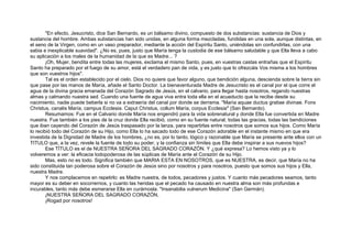 "En efecto, Jesucristo, dice San Bernardo, es un bálsamo divino, compuesto de dos substancias: sustancia de Dios y
sustancia del hombre. Ambas substancias han sido unidas, en alguna forma mezcladas, fundidas en una sola, aunque distintas, en
el seno de la Virgen, como en un vaso preparador, mediante la acción del Espíritu Santo, uniéndolas sin confundirlas, con una
sabia e inexplicable suavidad". ¿No es, pues, justo que María tenga la custodia de ese bálsamo saludable y que Ella lleva a cabo
su aplicación a los males de la humanidad de la que es Madre... ?
¡Oh, Mujer, bendita entre todas las mujeres, exclama el mismo Santo, pues, en vuestras castas entrañas que el Espíritu
Santo ha preparado por el fuego de su amor, está el verdadero pan de vida, y es justo que lo ofrezcáis Vos misma a los hombres
que son vuestros hijos".
Tal es el orden establecido por el cielo. Dios no quiere que favor alguno, que bendición alguna, descienda sobre la tierra sin
que pase por las manos de María, añade el Santo Doctor. La bienaventurada Madre de Jesucristo es el canal por el que corre el
agua de la divina gracia emanada del Corazón Sagrado de Jesús, en el calvario, para llegar hasta nosotros, regando nuestras
almas y calmando nuestra sed. Cuando una fuente de agua viva entra toda ella en el acueducto que la recibe desde su
nacimiento, nadie puede beberla si no va a extraería del canal por donde se derrama. "María aquae ductus gratiae divinae. Fons
Christus, canalis María, campus Ecclesia. Caput Christus, collum María, corpus Ecclesia8
(San Bernardo).
Resumamos: Fue en el Calvario donde María nos engendró para la vida sobrenatural y donde Ella fue convertida en Madre
nuestra. Fue también a los pies de la cruz donde Ella recibió, como en su fuente natural, todas las gracias, todas las bendiciones
que iban cayendo del Corazón de Jesús traspasado por la lanza, para repartirlas entre nosotros que somos sus hijos. Como María
lo recibió todo del Corazón de su Hijo, como Ella lo ha sacado todo de ese Corazón adorable en el instante mismo en que era
investida de la Dignidad de Madre de los hombres, ¿no es, por lo tanto, lógico y razonable que María se presente ante ellos con un
TITULO que, a la vez, revele la fuente de todo su poder, y la confianza sin límites que Ella debe inspirar a sus nuevos hijos?
Ese TÍTULO es el de NUESTRA SEÑORA DEL SAGRADO CORAZÓN. Y ¿qué expresa? Lo hemos visto ya y lo
volveremos a ver: la eficacia todopoderosa de las súplicas de María ante el Corazón de su Hijo.
Mas, esto no es todo. Significa también que MARIA ESTA EN NOSOTROS, que es NUESTRA, es decir, que María no ha
sido constituida tan poderosa sobre el Corazón de Jesús sino por nosotros y para nosotros, puesto que somos sus hijos y Ella,
nuestra Madre.
Y nos complacemos en repetirlo: es Madre nuestra, de todos, pecadores y justos. Y cuanto más pecadores seamos, tanto
mayor es su deber en socorrernos, y cuanto las heridas que el pecado ha causado en nuestra alma son más profundas e
incurables, tanto más debe esmerarse Ella en curárnosla. "Insanabilia vulnerum Medicina" (San Germán).
¡NUESTRA SEÑORA DEL SAGRADO CORAZÓN,
¡Rogad por nosotros!
 