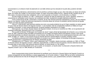encomendaron a un artista la misión de plasmarlo en una bella vidriera que fue colocada en la parte alta y posterior del altar
mayor.
Es la que hoy llamamos o denominamos como la primitiva o primera imagen ya que, años más tarde, por deseo de la Santa
Sede, fue creado otro modelo. En esa primera imagen, la Virgen Inmaculada estaba de pie y, delante de Ella, también de pie, el
Niño Jesús, a la edad de doce años, señalando, con su mano izquierda, su Corazón, y con la derecha, a su Madre.
De esta imagen se editaron, en 1861, y distribuyeron, decenas de miles de estampas que, pronto, agotadas, volvieron a
reimprimirse en cantidades mucho mayores, por centenares de miles, resultando la acogida realmente asombrosa.
Como consecuencia de ello, comenzaron a recibirse, de las más diversas personas eclesiásticas y laicas y de muy distintos
lugares, aun lejanos, multitud de peticiones expresando su ferviente deseo de conocer el verdadero sentido doctrinal de aquella
imagen que tanto les había impresionado.
Para el P. CHEVALIER, este fenómeno piadoso era como una prueba evidente de que la Virgen aceptaba con pleno agrado
el nuevo título de Nuestra Señora del Sagrado Corazón. Y, de inmediato, trató de complacerles mediante un folleto en el que
explicaba y precisaba, un tanto esquemáticamente, el sentido teológico expresado en la imagen.
Este opúsculo, con el título: Nuestra Señora del Sagrado Corazón, vio la luz en noviembre de 1862, con la aprobación del
Arzobispo de Bourges, Monseñor De la Tour d' Auvergne.
Por su parte, la Revista "El Mensajero del Corazón de Jesús", órgano oficial del Apostolado de la Oración, en su número de
mayo de 1863, publicaba el texto del folleto acompañado de una imagen de Nuestra Señora del Sagrado Corazón. Esto ayudó
muy poderosamente a su difusión alcanzando, en poco tiempo, diez ediciones. El texto de la revista apareció traducido, poco más
tarde, al inglés, en "Tablet", lo que propició el que la naciente devoción mariana llegara a Canadá y Estados Unidos.
Los efectos producidos por la lectura del folleto y la revista no se hicieron esperar. Al Arzobispo de Bourges empezaron a
llegarle aprobaciones y congratulaciones de Obispos, llenándole de júbilo.
Paralelamente, el P. Piperon, íntimo y gran colaborador del P. Chevalier, desde el principio, publicaba, en 1865, el "Poder
de Nuestra Señora del Sagrado Corazón", dedicado, especialmente, a notificar la lluvia de gracias y favores obtenidos de la Virgen
invocada bajo el nuevo título. Este opúsculo alcanzó también, en breve tiempo, su 13a. edición.
Asimismo, el sacerdote Deidier ponía, por su parte, en circulación, un escrito sobre "La Devoción a Nuestra Señora del
Sagrado Corazón" que, en 1866, llevaba ya 15 ediciones.
***
Estos insospechados éxitos ponían claramente de manifiesto que la devoción a Nuestra Señora del Sagrado Corazón se
estaba consagrando de modo definitivo y a pasos agigantados, en el mundo cristiano. Y desde 1863 ya se fueron recibiendo las
primeras aprobaciones de más de 40 Obispos de Francia y países vecinos y que, posteriormente, se fueron multiplicando,
 