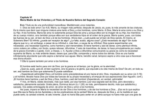 Capítulo VI
María Madre de los Vivientes y el Título de Nuestra Señora del Sagrado Corazón
Este Título es de una profundidad maravillosa. Meditémoslo unos instantes.
I.- Dios es todo amor ('Jo 4,8). María, su imagen más perfecta; después de Jesús, es, pues, la más amante de las criaturas.
Es lo mismo que decir que ninguna criatura ama tanto a Dios y a los hombres, como María. A Dios, María le ama como a su Dios y
su Hijo. A los hombres, María les ama no solamente porque Dios les ama y porque ellos son la imagen de su Hijo, los miembros
de su cuerpo místico, sino también porque ellos son sus verdaderos hijos en el orden de la gracia. María quiere, pues, con todas
las fuerzas de su ser, el bien de Dios y el de los hombres. Ahora bien, ¿cuál puede ser el bien de Dios siendo, El mismo, el
Soberano Bien? El Infinito ¿puede ser receptor de algo? ¿Le falta, acaso, alguna cosa? ¿Está necesitado de algo? Sin duda
alguna que no y, sin embargo, a pesar de su infinitud o, más bien, a causa de su infinitud, Dios quiere experimentar una
necesidad, una necesidad suprema, como hambre y sed inenarrables: Él tiene hambre y sed de darse; como plenitud infinita,
como océano sin orillas y sin fondo, quiere rebosar, difundirse. Y esto de trasmitirse, de darse, lo hace principalmente por medio
de la gracia (Cornelio a Lapide, Com. a Oseas, c. I). Ayudar a Dios a difundirse comunicando su gracia es como la necesidad
suprema de María, su más ardiente deseo; deseo que, para Ella, compendia y reúne todos los demás. Dios es una fuente
infinitamente abundante que sólo aspira a derramar sus aguas. María, bendito canal, tampoco aspira a otra cosa que a favorecer
esa divina efusión.
Y Ella lo quiere también por amor a los hombres.
El hombre está hecho para vivir de Dios: por la gracia en el tiempo, por la gloria, en la eternidad.
¿Qué es, pues, para él, el bien supremo, sino la gracia y la gloria, que equivale a la vida misma de Dios? De ahí, en todo su
ser, esa hambre de Dios que solamente Él puede satisfacer.
¡ Espectáculo admirable! Dios y el hombre como precipitándose el uno hacia el otro; Dios, impulsado por su amor (Jo 3.16)
y el hombre, llevado hacia Dios por todas las fuerzas de su propia necesidad y el empuje de sus aspiraciones (San Agustín, conf.).
¡El hombre tiene hambre y sed de Dios y Dios, hambre y sed del hombre! ¡Espectáculo, en verdad, admirable!
Y Vos, oh María, estáis devorada, más que nadie, por esa hambre y por esa sagrada sed de Dios, pero devorada y
satisfecha, plenamente saciada: Gratia plena, Dominus tecum (Lc 1,28); es más, permítaseme decirlo, más que satisfecha y
saciada, Vos estáis embriagada de amor, de amor de Dios y amor a los hombres.
Así pues, impera en María la necesidad de dar Dios a los hombres, y de dar los hombres a Dios... ¡Eso es lo que explica
que Ella sea la Reina de los Apóstoles y de los predicadores de la verdad! María es, después de Dios y, en la medida en que
puede serlo, la caridad viviente, el celo viviente. ¡Qué no haría Ella para verter en un alma aunque no fuera más que una gota de
 