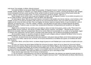 vida divina! ¡Vos anheláis, oh María, difundir la gracia!
Vos seréis la Madre de esa gracia -Mater divinae gratiae-. El Sagrado Corazón, fuente misma de la gracia, es vuestro;
tomadlo, abridlo, difundid su contenido. A un mismo tiempo, constituís su dicha y la vuestra, y la dicha de las almas. Dad, otorgad,
nunca lo otorgaréis del todo, puesto que Él es infinito; jamás lo daréis en exceso ya que esa misma infinitud quiere darse ella
misma: ""Ego ero merces tua magna nimis' "Yo seré tu recompensa, grande en verdad'". (Gén XV, l).
María otorgará, por lo menos, todo lo que será otorgado, es decir, que, del Sagrado Corazón, no se verterá una gracia a no
ser por medio de María: "Omnia per Mariam" 'Todo por María" (San Bernardo).
Sin duda alguna, María, feliz de comunicar la gracia, convocará lo más posible a las demás criaturas, a los hombres y a los
ángeles, al honor y a la dicha de ayudarla a Ella misma en sus comunicaciones divinas, como una madre que hace pasar sus
regalos por las manos de todos sus hijos. Pero, los Ángeles, los Santos, hasta los mayores Santos, lo que conceden es, como si
dijéramos, de segunda mano, o más bien, pedirán, mediarán, mas sólo María es quien todo lo otorgará después de haberlo
obtenido Ella misma. Podemos, pues, con justo título, proclamarla la Misionera, la Dispensadora por excelencia, del Sagrado
Corazón de Jesús.
¡Madre de los vivientes! No hay viviente que no le deba su vida en el orden de la gracia, y toda su vida; ""Sicut enim Eva
dicta est Mater omnium viventium, vita naturae; sic Maria, Mater omnium viventium, vita gratiae9
" (Ricardo de San Lorenzo).
María le ha concebido, María le ha engendrado, María le ha nutrido; María le ha preservado, le ha curado, le ha resucitado, según
un piadoso autor cisterciense. De Dios vienen y proceden todas estas gracias, pero es María la encargada de distribuirlas.
¡No es posible imaginar en una alma una gota de vida divina que no llegue a ella por mediación de María! Como no se-ría
posible imaginar el que un hijo no deba toda su vida a su madre.
Por lo tanto, es preciso tomar al pie de la letra esta expresión: toda gracia viene por María; de la misma manera que nada
ha sido hecho sin el Verbo, nada se hizo, al menos, en el mundo sobrenatural, sin la Madre de la gracia, sin la Madre del Verbo
(San Anselmo).
Ahora bien, María, como Dios mismo, no desea otorgar la gracia sin otra finalidad que no sea conducir a la gloria a los que
la reciben.
Así pues, por intenso que sea el deseo de María de comunicar la gracia, mayor aún es su deseo de comunicar la gloria.
Madre de todos los vivientes, Mujer bendita entre todas las mujeres (San Alberto Magno y San Antonino), María quiere, merced a
su misteriosa y maravillosa fecundidad, dar al Padre innumerables hijos; es más, aun antes de que ellos lleguen a ver la luz, María
ya experimenta por ellos angustias de Madre. Su gozo no es completo hasta el momento en que entren en la gloria donde sus
hijos nacen a la vida verdadera. ¡Qué júbilo para María en el instante en que un alma llega al cielo!
Pronto diremos algo sobre esto. Por lo menos, lo intentaremos.
II.- Por el momento, contemplaremos a sus hijos en ese estado intermedio y tan doloroso que separa la prueba del gozo; la
tierra del cielo; las almas en el Purgatorio. "B. Virgo in regno Purgatorii dominium tenet10
" (San Bernardino de Siena). María tiene la
 