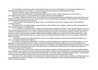 III.- Ahora bien, si elevamos nuestra mirada hacia el cielo, allí, como en el Purgatorio, como en la tierra, María se nos
manifiesta como Madre de los vivientes. Y ¿por qué? Porque Ella es Nuestra Señora del Sagrado Corazón.
Entre los vivientes, ocupan el primer lugar, los Ángeles.
Estos Espíritus bienaventurados, dice San Bernardino de Siena, deben a María, después de su Divino Hijo, su
perseverancia en la gracia y su encumbramiento en la gloria (Sermón sobre la Visitación).
"Al crearlos, añade San Vicente Ferrer, Dios les mostró a la Virgen predestinada, con preferencia a toda otra criatura, a ser
la Madre de Cristo, y les hizo ver que, por medio de Ella, su ruina sería reparada, y poblada la Ciudad celestial". "Ruina Angelica
per Eam reparata" (Ricardo de San Lorenzo).
Y tal es, también, el pensamiento de Santo Tomás, y el sentimiento común de los Teólogos, dice el docto Sedlmayr
(Teología mariana).
Asimismo, afirma San Alberto Magno, podemos llamar a María "Madre de los Ángeles, puesto que Ella ha engendrado al
Padre de los Ángeles y a su Restaurador".
IV.- Y, en verdad, ¿quiénes son esos Vivientes, esos afortunados habitantes del Cielo? Todos, allí, están llenos de vida y su
vida es Aquel mismo que es la Vida, es Dios; los Bienaventurados viven en Dios, viven de Dios: vida perfecta, estable, eterna, sin
mezcla de mortalidad. Es decir, que, en ellos, la gracia ha dado lugar a la gloria; la vida divina ha pasado, en ellos, de su forma
primera e inicial a su forma última y perfecta. Anteriormente, la llevaban dentro de sí mismos como un tesoro escondido, oculto
para los demás y hasta para ellos mismos; y ahora, esa vida, inundando plenamente todo su ser, se hace visible, y visible para
ellos y para todos.
Y esa vida la recibían por medio de María en la tierra, en el estado de gracia, y ahora la reciben también de María en el
cielo, en el estado de gloria (San Anselmo).
En nosotros, la sangre brota del corazón a través de una arteria poderosa y se reparte por todo nuestro cuerpo; y no nos
percatamos de esa admirable circulación. Mas, si de pronto, haciéndose trasparente nuestra carne, se nos desvelaran esos
misterios ¿se daría algún cambio en la circulación misma? En modo alguno. La sangre siempre procedería del corazón y, siempre
por la misma arteria principal, tendría lugar, al salir del Corazón, su lanzamiento y distribución por las arterias secundarias. La
sangre es la imagen de la vida divina.
Esa vida nos viene a nosotros del Corazón de Jesús y llega a nosotros a través de esa arteria única que es María, Madre
de los vivientes. Hoy, nosotros no vemos ni el corazón ni la arteria; ni la fuente ni el canal primero; ni siquiera percibimos la sangre
misma. Es en el cielo donde veremos todas esas maravillas. Mas, al hacerse visibles, no experimentarán cambios. La fuente será
siempre la misma y siempre el mismo canal, sólo así lo veremos; y esa visión será nuestra eterna dicha.
Entonces, Dios y Jesús y María se nos aparecerán en toda su gloria. Dios, fuente de vida, sin fondo y sin orillas, fuente que
surge plenamente en Jesús y de Jesús y que se comunica a todos sus elegidos a través de María (San Bernardino de Siena,
Sermón de la Anunciación).
 